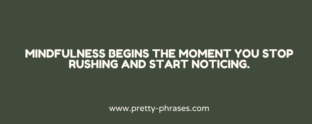 1. Mindfulness begins the moment you stop rushing and start noticing. 2. Be here now — everything else can wait. 3. Stillness is not silence — it’s awareness without noise. 4. The present moment is where peace and power meet. 5. Breathe in calm, breathe out chaos. 6. Mindfulness is the art of being fully alive in the now. 7. The more present you are, the lighter life feels. 8. Inhale clarity. Exhale distraction. 9. Awareness is the first step to transformation. 10. Presence turns ordinary moments into sacred ones. 11. You can’t change the past or control the future — but you can fully live this moment. 12. Pause often. That’s where the wisdom lives. 13. Mindfulness is choosing to respond, not react. 14. Peace begins with noticing your breath. 15. Clarity doesn’t come from doing more — it comes from being still. 16. When the mind quiets, the soul speaks. 17. Mindfulness turns busy into balanced. 18. Be where your feet are. 19. Calm isn’t a place — it’s a mindset you can carry anywhere. 20. What you pay attention to shapes your reality. 21. Mindfulness is noticing without judging. 22. Slow down — your soul is trying to catch up. 23. You don’t need to escape your life. You need to come home to it. 24. Let each moment teach you something new. 25. Gratitude and awareness walk hand in hand. 26. The now is all you ever really have — treat it like gold. 27. A mindful life is a meaningful life. 28. You can’t be present and anxious at the same time. 29. Every breath is a reminder: you’re still here, still growing. 30. Let go of the need to control — embrace the power of noticing. 31. Mindfulness is finding depth in simplicity. 32. Take a breath. Watch it. That’s the beginning of peace. 33. When you slow your thoughts, you awaken your spirit. 34. Be curious about your emotions — not afraid of them. 35. Notice the wind. Feel the sun. That’s life inviting you in. 36. Mindfulness gives space for your truest self to emerge. 37. You’re not behind — you’re exactly where you are. 38. Presence is the most valuable gift you can offer yourself. 39. Notice your patterns — they write your life. 40. Every moment fully lived is a victory. 41. Watch your thoughts like clouds — let them pass without holding them. 42. Mindfulness is the courage to feel what you feel. 43. Stay present. The past has nothing new to say. 44. Listening deeply — to yourself or others — is a sacred act. 45. Let the day be what it is. Let yourself be who you are. 46. Stillness is where self-awareness begins. 47. Live slower, feel deeper. 48. The most mindful days aren’t perfect — they’re honest. 49. Every breath is a return to the now. 50. Mindfulness doesn’t fix life — it reveals its beauty.
